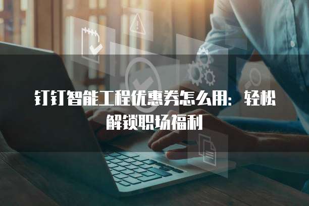 钉钉智能工程优惠券怎么用：轻松解锁职场福利