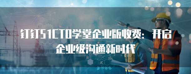 钉钉51CTO学堂企业版收费:开启企业级沟通新时代