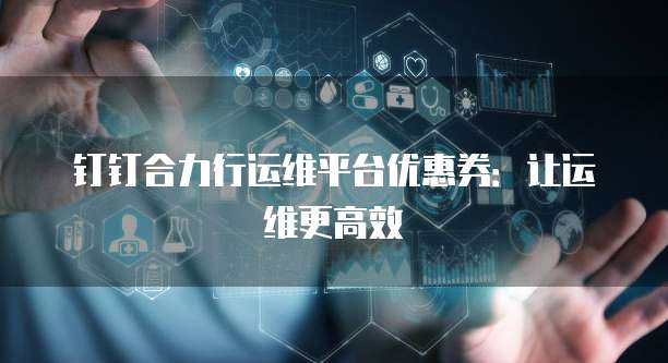 钉钉合力行运维平台优惠券:让运维更高效