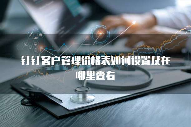 钉钉客户管理价格表如何设置及在哪里查看