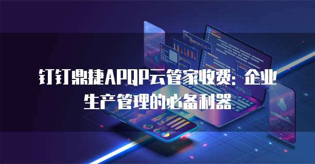 钉钉鼎捷APQP云管家收费: 企业生产管理的必备利器