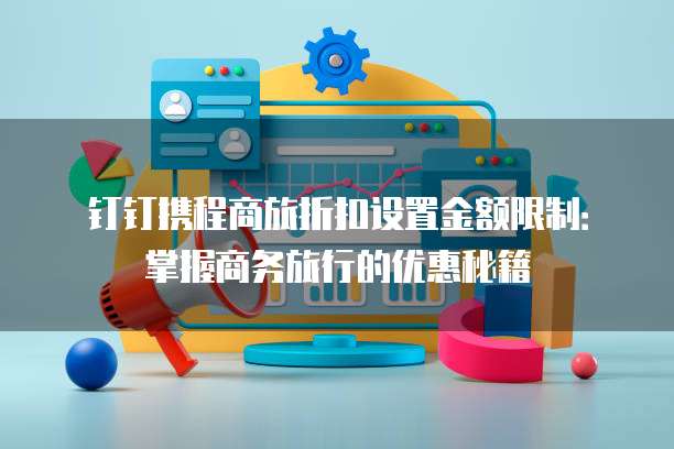钉钉携程商旅折扣设置金额限制:掌握商务旅行的优惠秘籍