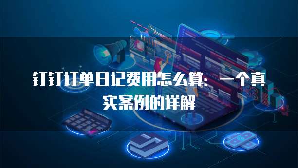 钉钉订单日记费用怎么算:一个真实案例的详解