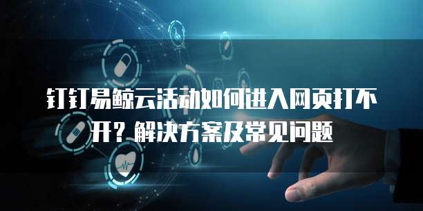 钉钉易鲸云活动如何进入网页打不开?解决方案及常见问题
