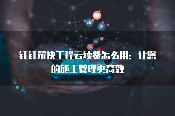 钉钉筑快工程云续费怎么用:让您的施工管理更高效
