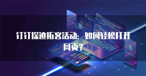 钉钉探迹拓客活动:如何轻松打开网页?