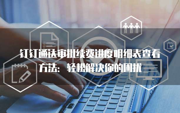 钉钉通达审批续费进度明细表查看方法:轻松解决你的困扰