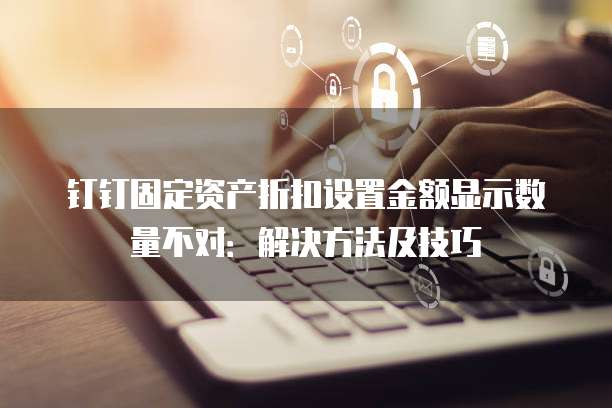 钉钉固定资产折扣设置金额显示数量不对:解决方法及技巧