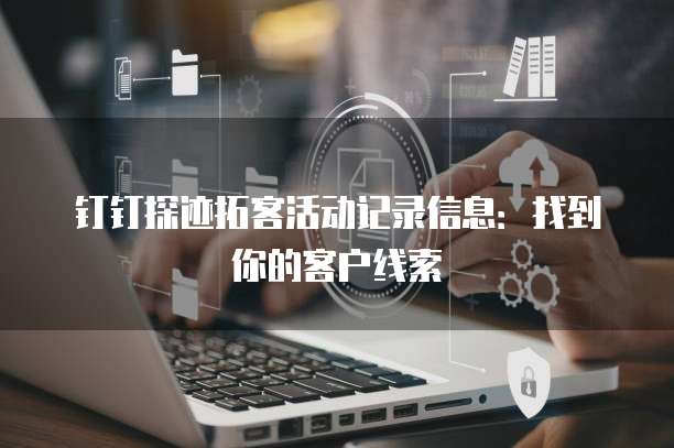 钉钉探迹拓客活动记录信息:找到你的客户线索