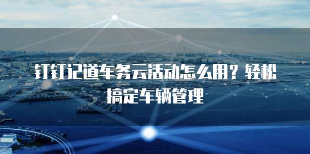 钉钉记道车务云活动怎么用?轻松搞定车辆管理