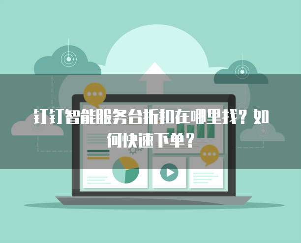 钉钉智能服务台折扣在哪里找？如何快速下单？