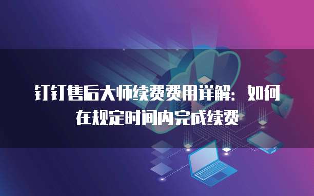 钉钉售后大师续费费用详解:如何在规定时间内完成续费