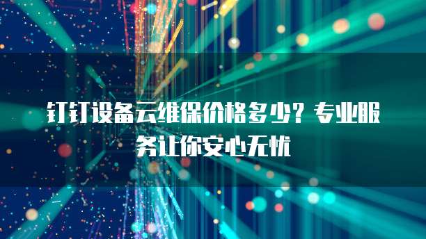 钉钉设备云维保价格多少?专业服务让你安心无忧