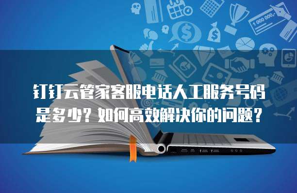 钉钉云管家客服电话人工服务号码是多少?如何高效解决你的问题?