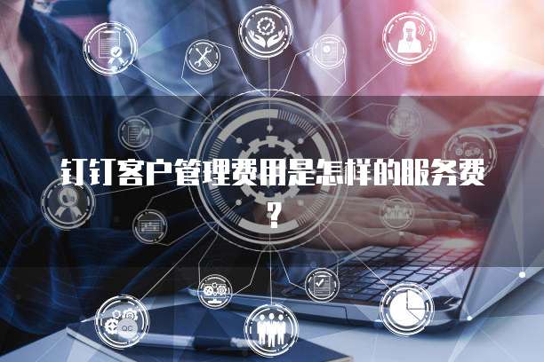 钉钉客户管理费用是怎样的服务费?