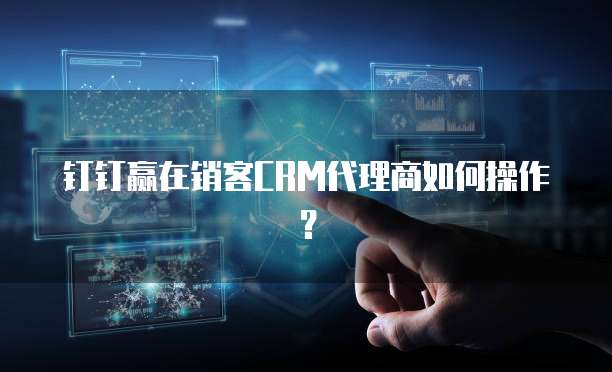 钉钉赢在销客CRM代理商如何操作？