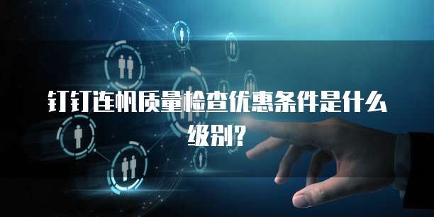 钉钉连帆质量检查优惠条件是什么级别?