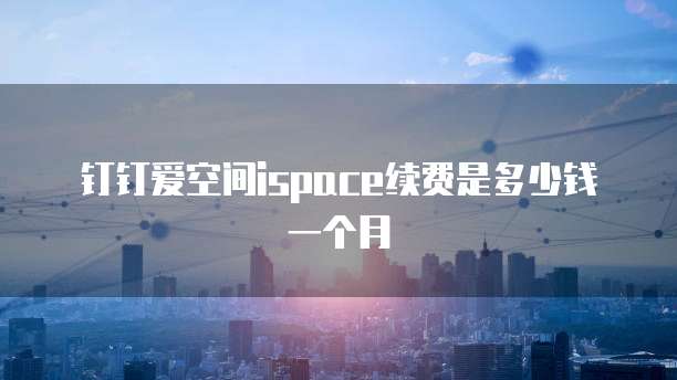 钉钉爱空间ispace续费是多少钱一个月