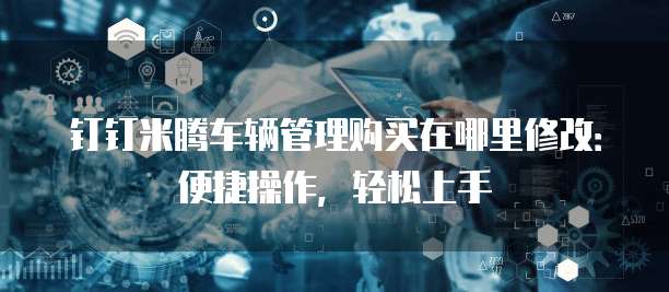 钉钉米腾车辆管理购买在哪里修改:便捷操作,轻松上手