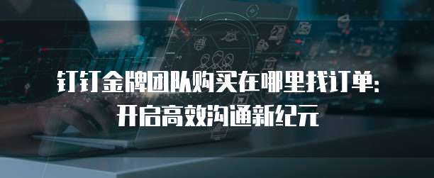 钉钉金牌团队购买在哪里找订单:开启高效沟通新纪元