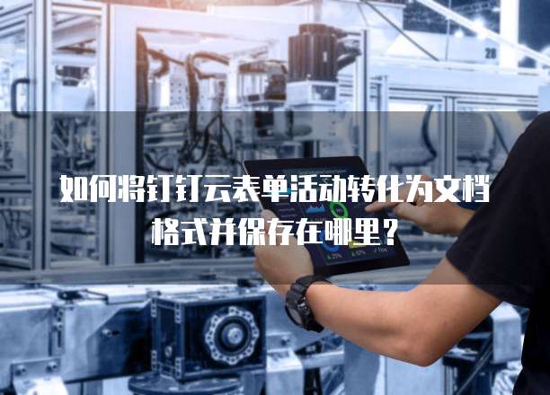 如何将钉钉云表单活动转化为文档格式并保存在哪里?