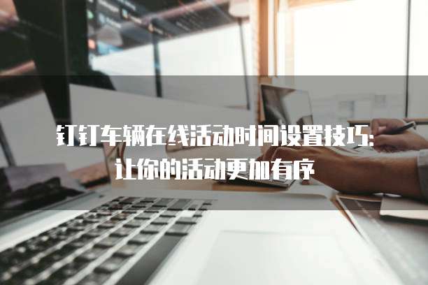 钉钉车辆在线活动时间设置技巧:让你的活动更加有序