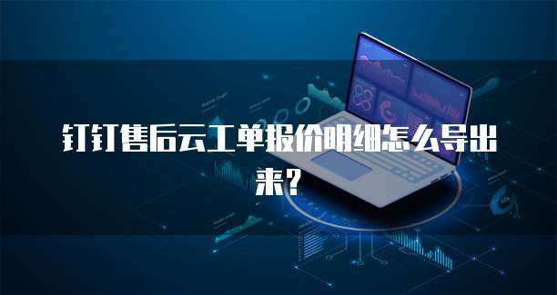 钉钉售后云工单报价明细怎么导出来?