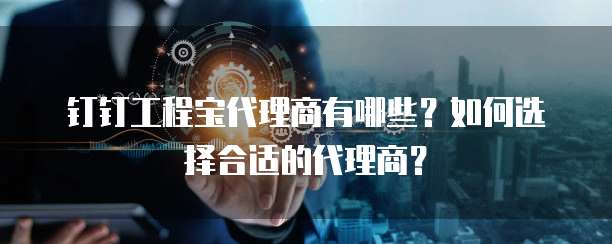 钉钉工程宝代理商有哪些？如何选择合适的代理商？