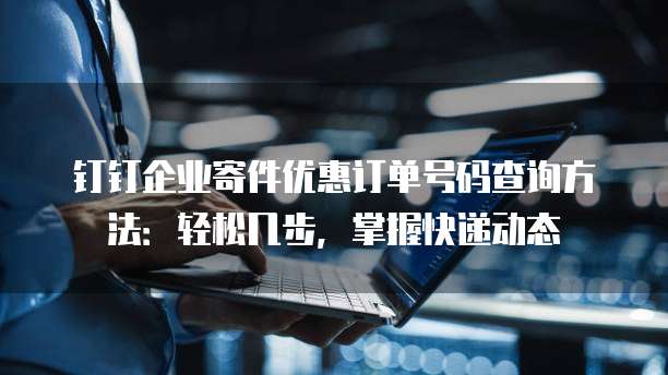 钉钉企业寄件优惠订单号码查询方法:轻松几步,掌握快递动态