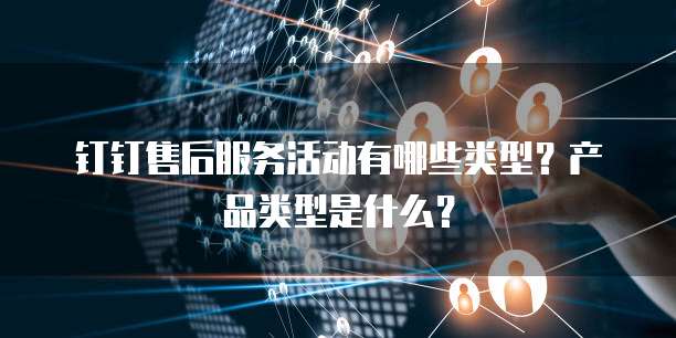 钉钉售后服务活动有哪些类型?产品类型是什么?