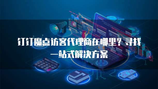钉钉魔点访客代理商在哪里?寻找一站式解决方案
