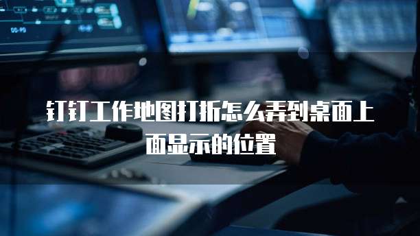 钉钉工作地图打折怎么弄到桌面上面显示的位置