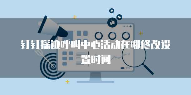 钉钉探迹呼叫中心活动在哪修改设置时间