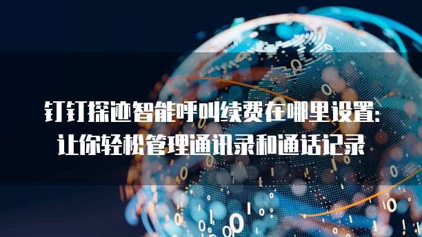 钉钉探迹智能呼叫续费在哪里设置:让你轻松管理通讯录和通话记录