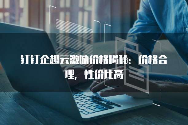 钉钉企趣云激励价格揭秘:价格合理,性价比高