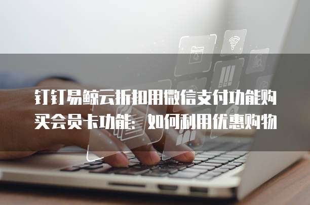 钉钉易鲸云折扣用微信支付功能购买会员卡功能:如何利用优惠购物