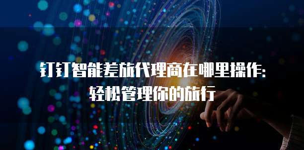 钉钉智能差旅代理商在哪里操作:轻松管理你的旅行