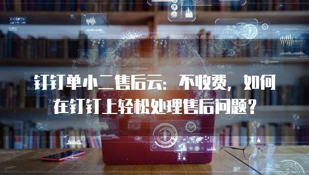 钉钉单小二售后云:不收费,如何在钉钉上轻松处理售后问题?
