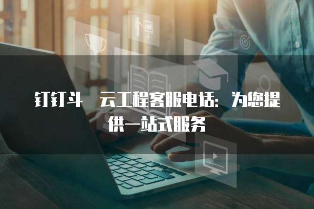 钉钉斗栱云工程客服电话:为您提供一站式服务