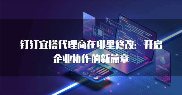 钉钉宜搭代理商在哪里修改:开启企业协作的新篇章