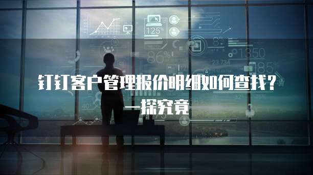 钉钉客户管理报价明细如何查找?一探究竟