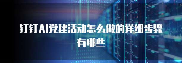 钉钉AI党建活动怎么做的详细步骤有哪些