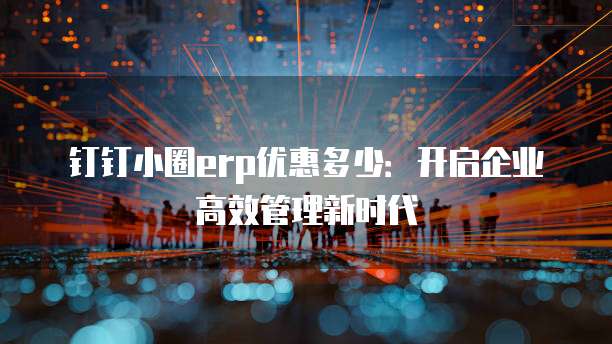 钉钉小圈erp优惠多少:开启企业高效管理新时代