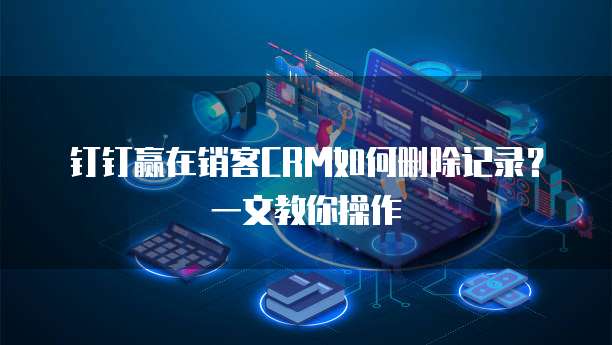 钉钉赢在销客CRM如何删除记录?一文教你操作
