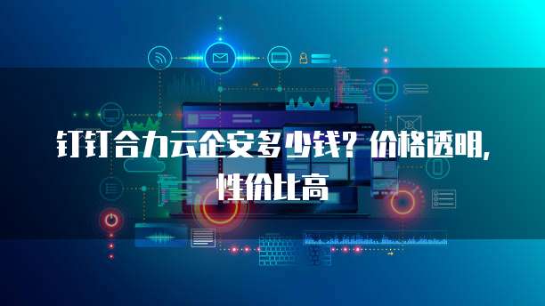 钉钉合力云企安多少钱?价格透明,性价比高