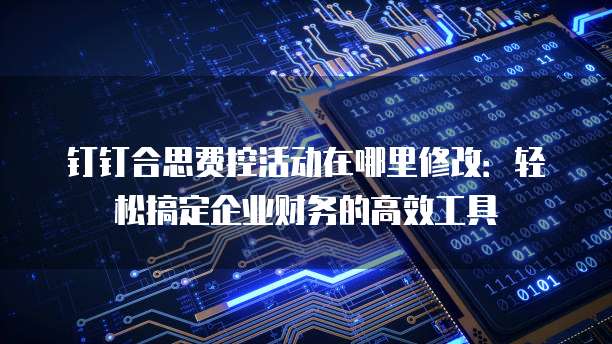 钉钉合思费控活动在哪里修改:轻松搞定企业财务的高效工具