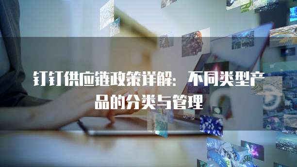 钉钉供应链政策详解:不同类型产品的分类与管理