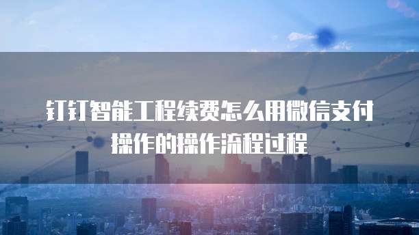 钉钉智能工程续费怎么用微信支付操作的操作流程过程