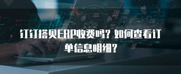 钉钉搭贝ERP收费吗?如何查看订单信息明细?