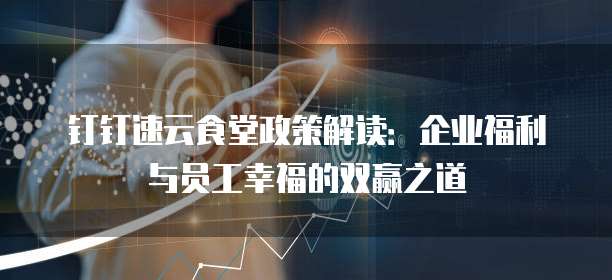 钉钉速云食堂政策解读:企业福利与员工幸福的双赢之道